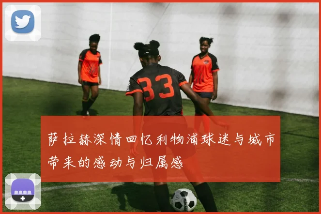 萨拉赫深情回忆利物浦球迷与城市带来的感动与归属感