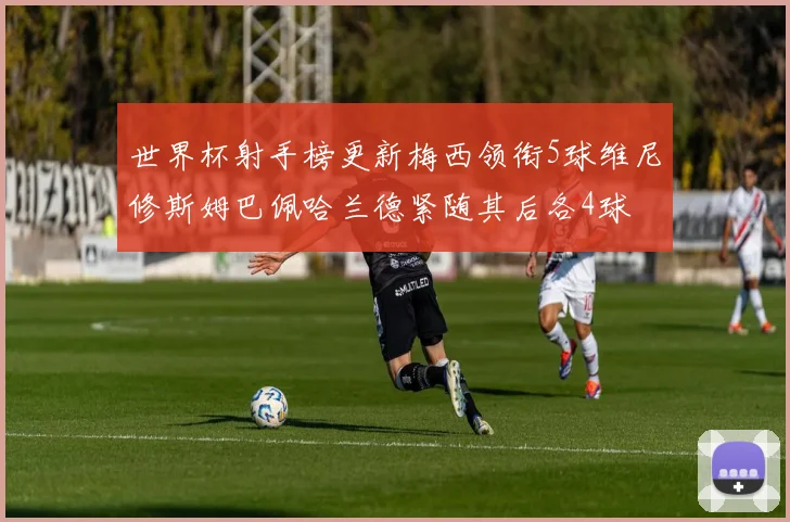 世界杯射手榜更新梅西领衔5球维尼修斯姆巴佩哈兰德紧随其后各4球