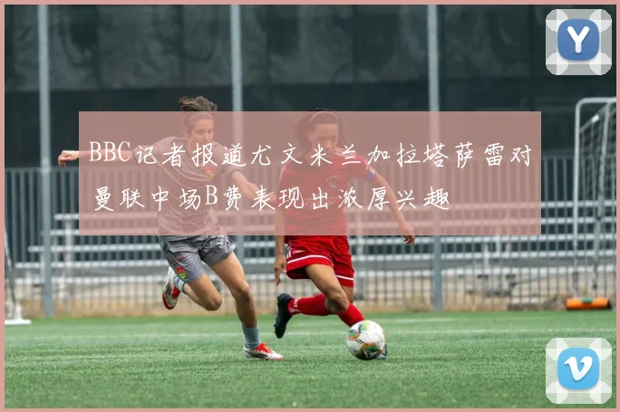 BBC记者报道尤文米兰加拉塔萨雷对曼联中场B费表现出浓厚兴趣