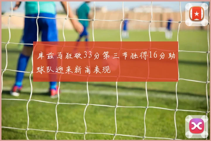 库兹马狂砍33分第三节独得16分助球队迎来新高表现