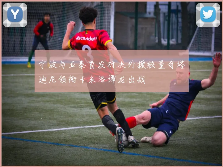 宁波与亚泰首发对决外援较量奇塔迪尼领衔卡米洛谭龙出战