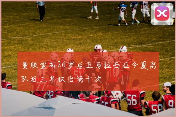 曼联宣布26岁后卫马拉西亚今夏离队近三年仅出场十次