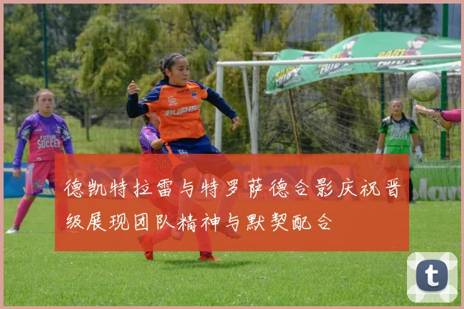 德凯特拉雷与特罗萨德合影庆祝晋级展现团队精神与默契配合