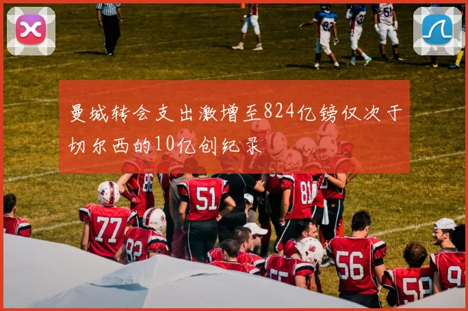 曼城转会支出激增至824亿镑仅次于切尔西的10亿创纪录