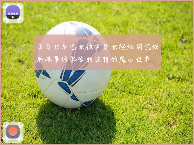 亚马尔与巴尔德拿费尔轻松调侃伤疤趣事仿佛哈利波特的魔法世界