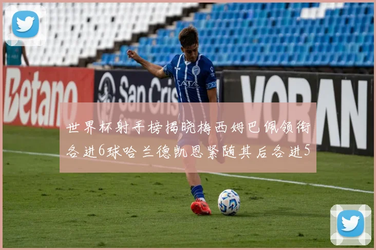 世界杯射手榜揭晓梅西姆巴佩领衔各进6球哈兰德凯恩紧随其后各进5球