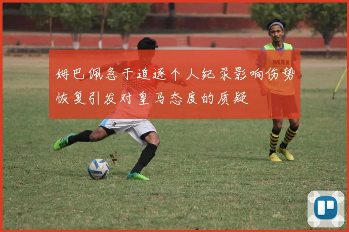 姆巴佩急于追逐个人纪录影响伤势恢复引发对皇马态度的质疑