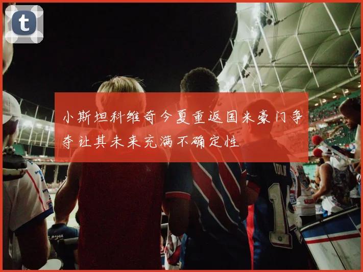 小斯坦科维奇今夏重返国米豪门争夺让其未来充满不确定性
