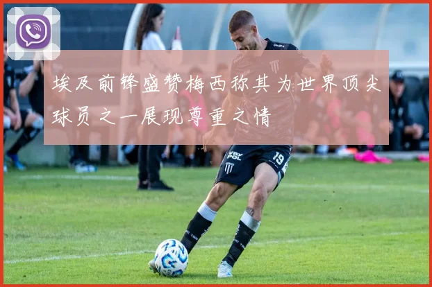 埃及前锋盛赞梅西称其为世界顶尖球员之一展现尊重之情