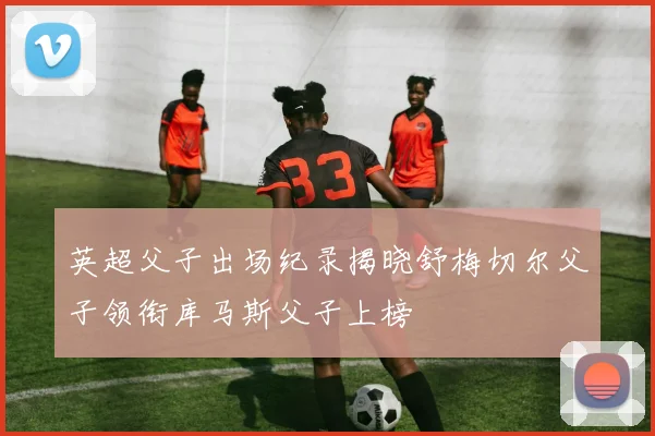 英超父子出场纪录揭晓舒梅切尔父子领衔库马斯父子上榜