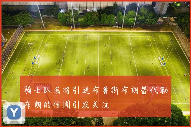 骑士队或将引进布鲁斯布朗替代勒布朗的传闻引发关注