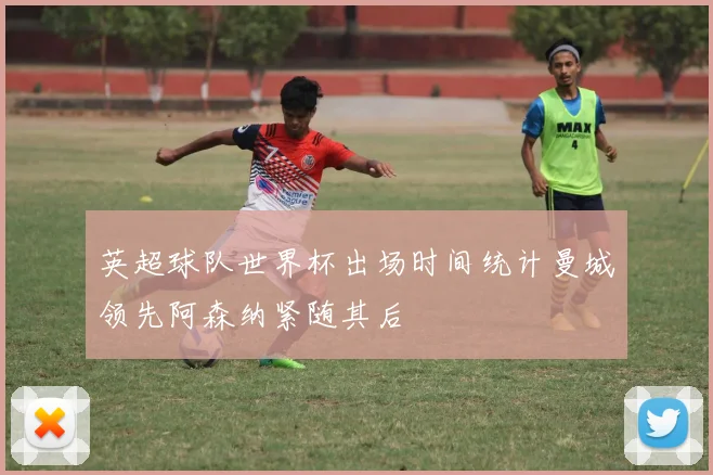 英超球队世界杯出场时间统计曼城领先阿森纳紧随其后