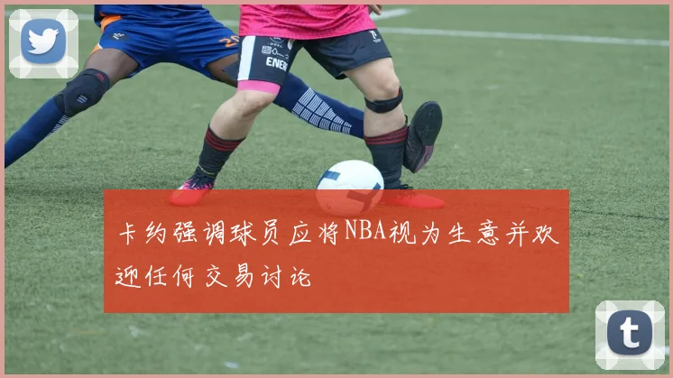 卡约强调球员应将NBA视为生意并欢迎任何交易讨论