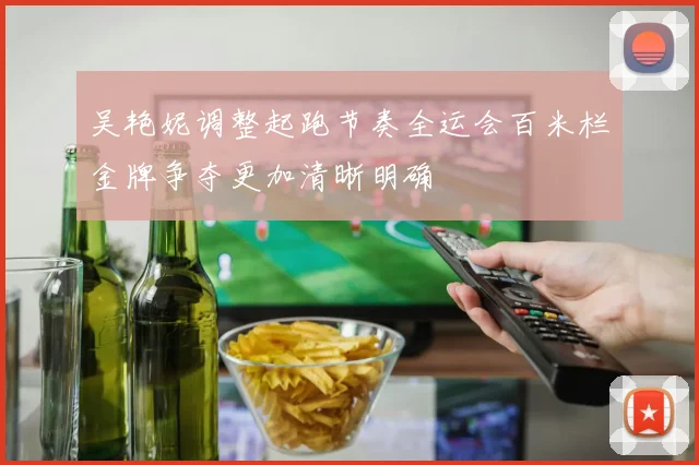 吴艳妮调整起跑节奏全运会百米栏金牌争夺更加清晰明确
