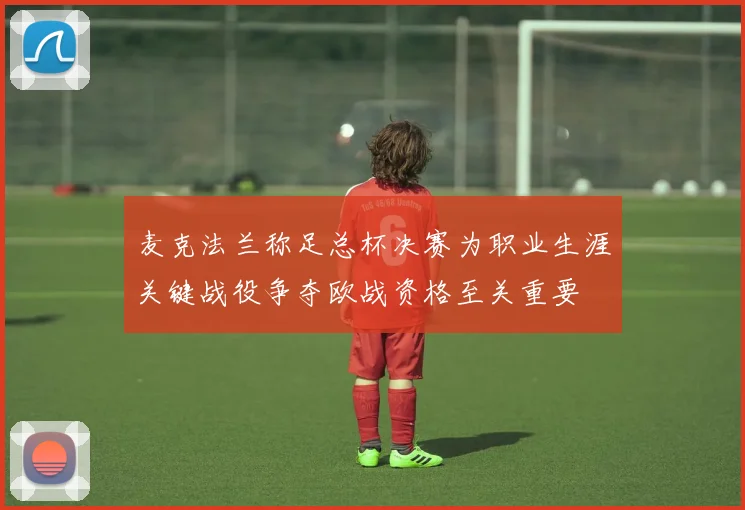 麦克法兰称足总杯决赛为职业生涯关键战役争夺欧战资格至关重要