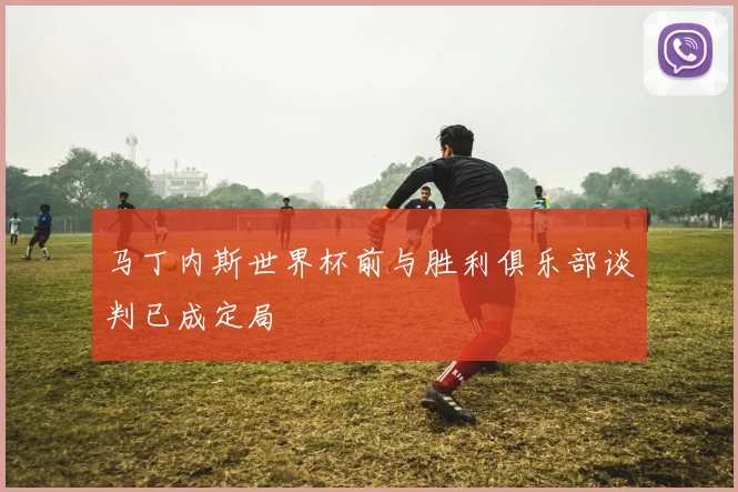 马丁内斯世界杯前与胜利俱乐部谈判已成定局