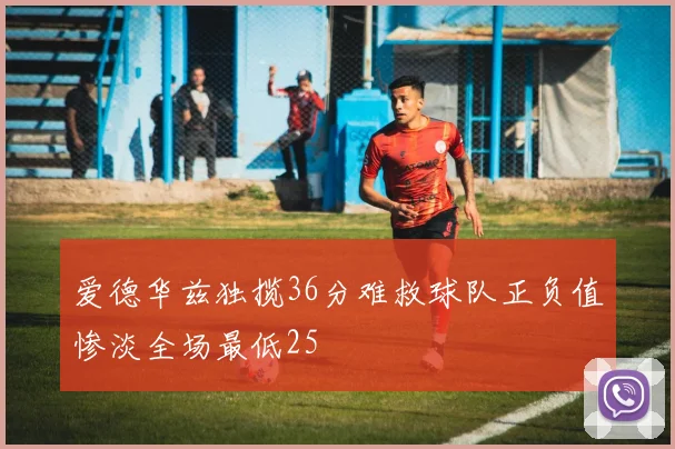 爱德华兹独揽36分难救球队正负值惨淡全场最低25