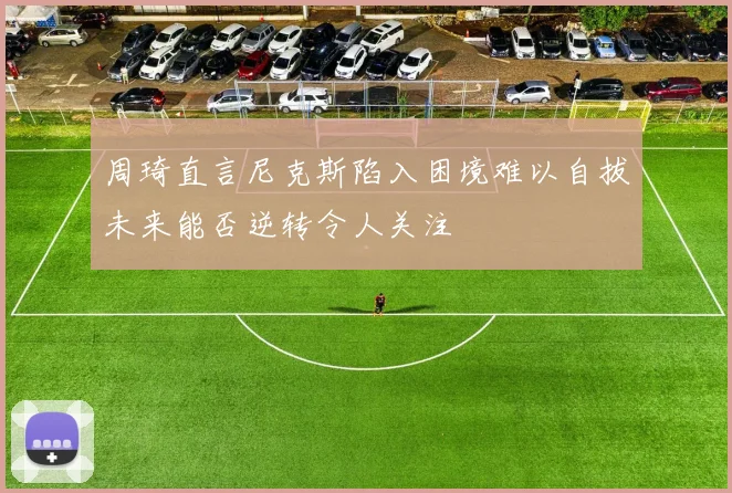 周琦直言尼克斯陷入困境难以自拔未来能否逆转令人关注