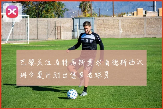 巴黎关注马特乌斯费尔南德斯西汉姆今夏计划出售多名球员