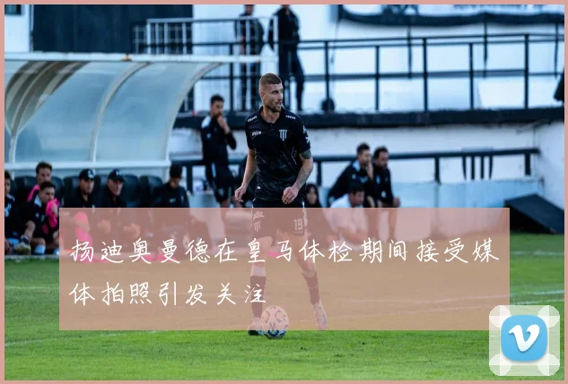 扬迪奥曼德在皇马体检期间接受媒体拍照引发关注