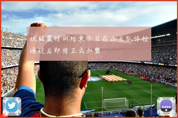 祝铭震特训结束今日在山东队体检通过后即将正式加盟