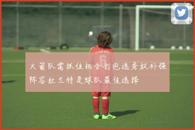 火箭队需抓住机会打包选秀权补强阵容杜兰特是球队最佳选择