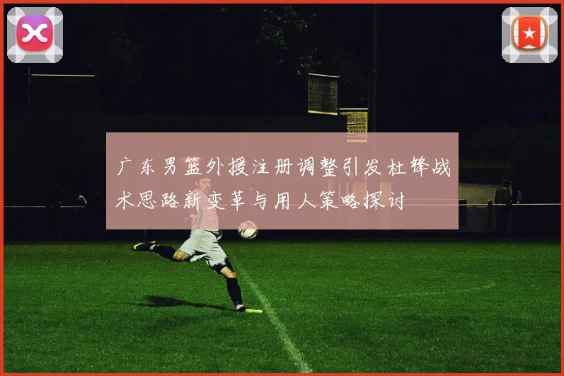 广东男篮外援注册调整引发杜锋战术思路新变革与用人策略探讨