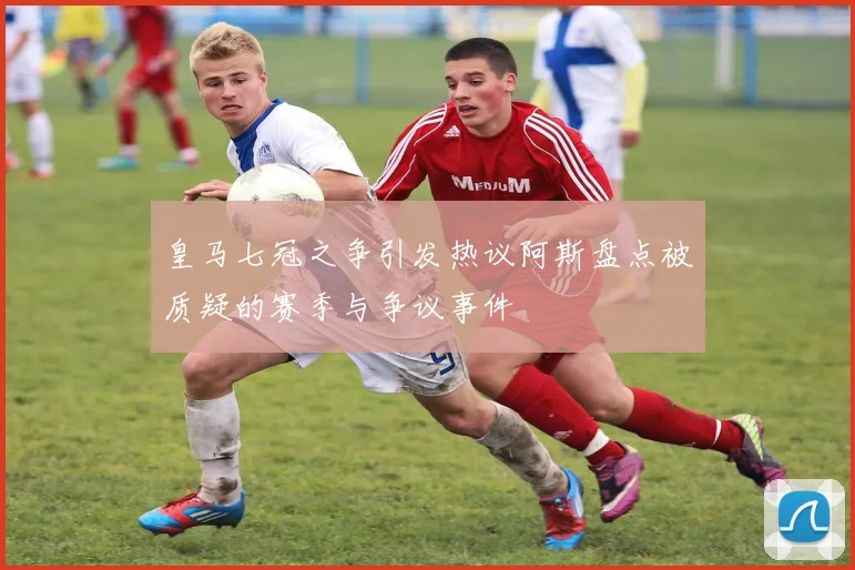 皇马七冠之争引发热议阿斯盘点被质疑的赛季与争议事件