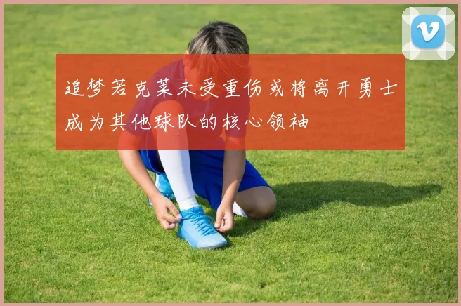 追梦若克莱未受重伤或将离开勇士成为其他球队的核心领袖