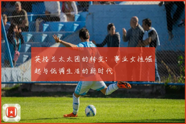 英格兰太太团的转变：事业女性崛起与低调生活的新时代