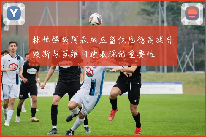 林帕强调阿森纳应留住厄德高提升赖斯与苏维门迪表现的重要性