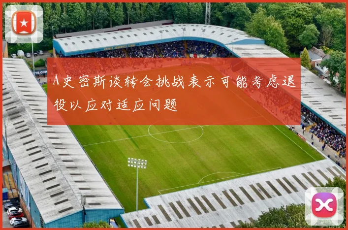 A史密斯谈转会挑战表示可能考虑退役以应对适应问题