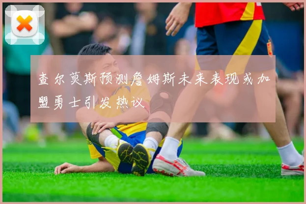 查尔莫斯预测詹姆斯未来表现或加盟勇士引发热议