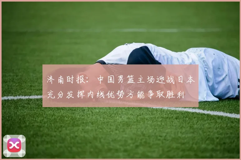 济南时报：中国男篮主场迎战日本充分发挥内线优势方能争取胜利